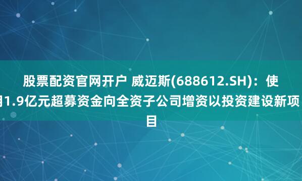 股票配资官网开户 威迈斯(688612.SH)：使用1.9亿元超募资金向全资子公司增资以投资建设新项目