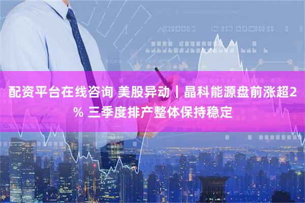 配资平台在线咨询 美股异动｜晶科能源盘前涨超2% 三季度排产整体保持稳定