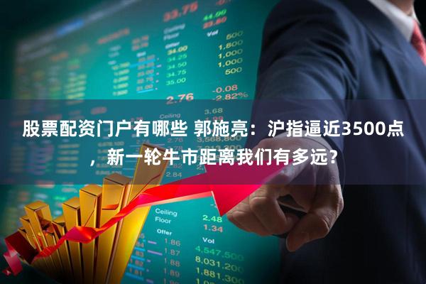 股票配资门户有哪些 郭施亮：沪指逼近3500点，新一轮牛市距离我们有多远？