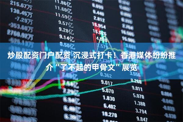 炒股配资门户配资 沉浸式打卡！香港媒体纷纷推介“了不起的甲骨文”展览