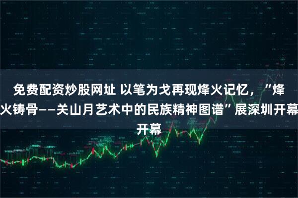 免费配资炒股网址 以笔为戈再现烽火记忆，“烽火铸骨——关山月艺术中的民族精神图谱”展深圳开幕