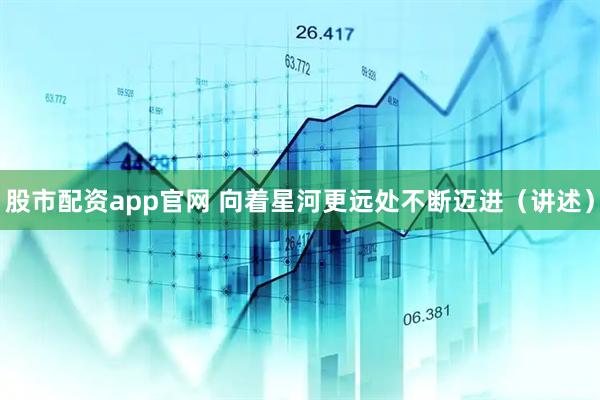 股市配资app官网 向着星河更远处不断迈进（讲述）