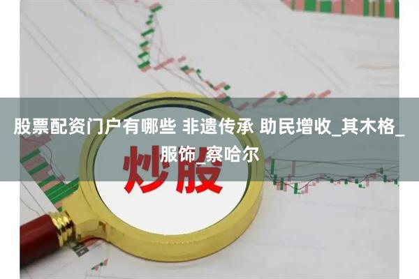 股票配资门户有哪些 非遗传承 助民增收_其木格_服饰_察哈尔