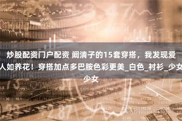 炒股配资门户配资 阚清子的15套穿搭，我发现爱人如养花！穿搭加点多巴胺色彩更美_白色_衬衫_少女