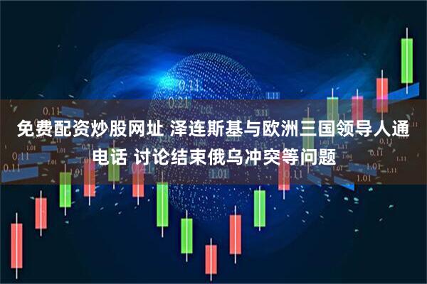 免费配资炒股网址 泽连斯基与欧洲三国领导人通电话 讨论结束俄乌冲突等问题