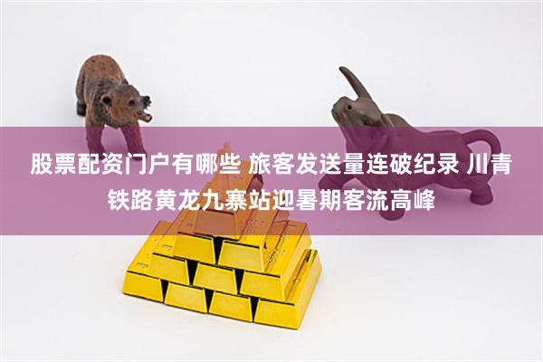 股票配资门户有哪些 旅客发送量连破纪录 川青铁路黄龙九寨站迎暑期客流高峰