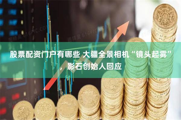 股票配资门户有哪些 大疆全景相机“镜头起雾”，影石创始人回应
