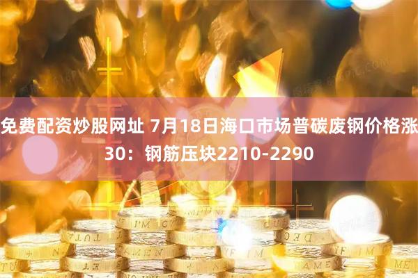 免费配资炒股网址 7月18日海口市场普碳废钢价格涨30：钢筋压块2210-2290