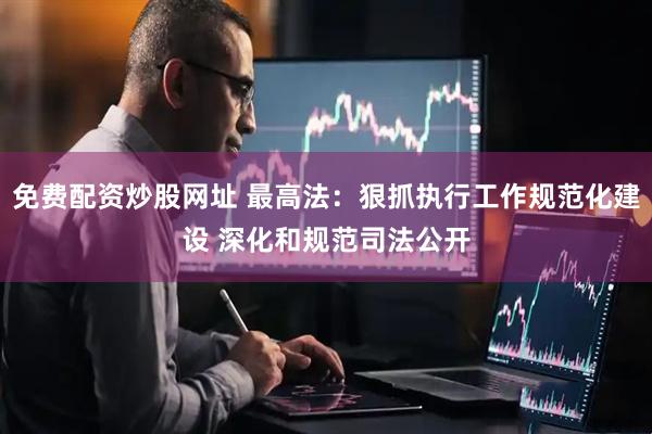 免费配资炒股网址 最高法：狠抓执行工作规范化建设 深化和规范司法公开