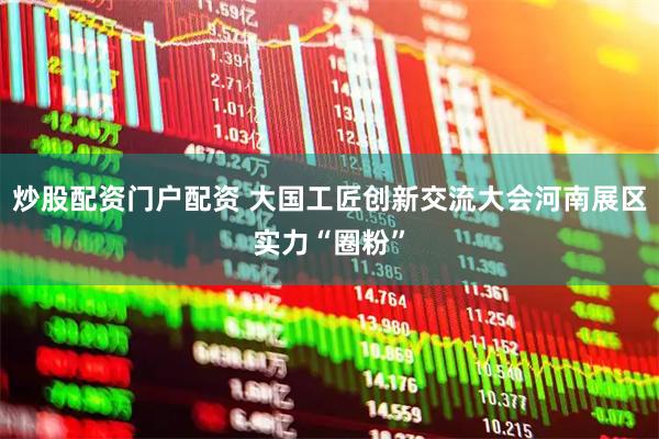 炒股配资门户配资 大国工匠创新交流大会河南展区实力“圈粉”