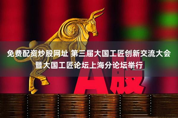 免费配资炒股网址 第三届大国工匠创新交流大会暨大国工匠论坛上海分论坛举行