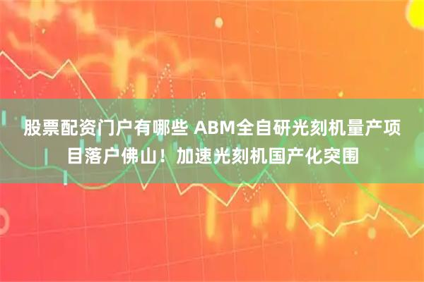 股票配资门户有哪些 ABM全自研光刻机量产项目落户佛山！加速光刻机国产化突围