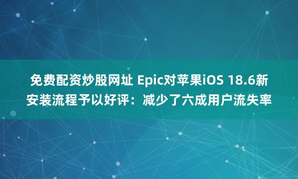 免费配资炒股网址 Epic对苹果iOS 18.6新安装流程予以好评：减少了六成用户流失率