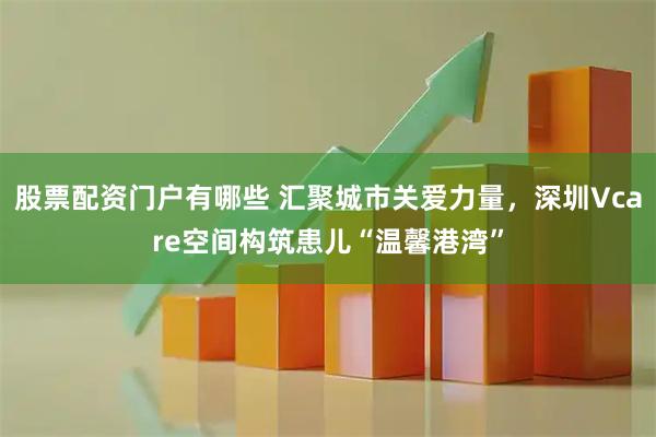 股票配资门户有哪些 汇聚城市关爱力量，深圳Vcare空间构筑患儿“温馨港湾”