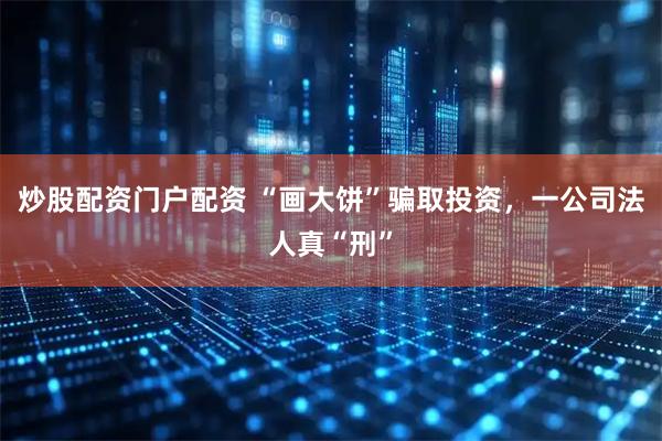 炒股配资门户配资 “画大饼”骗取投资，一公司法人真“刑”