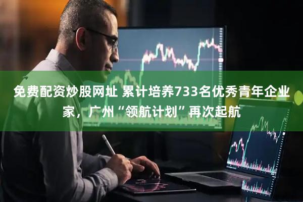 免费配资炒股网址 累计培养733名优秀青年企业家，广州“领航计划”再次起航