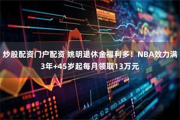 炒股配资门户配资 姚明退休金福利多！NBA效力满3年+45岁起每月领取13万元