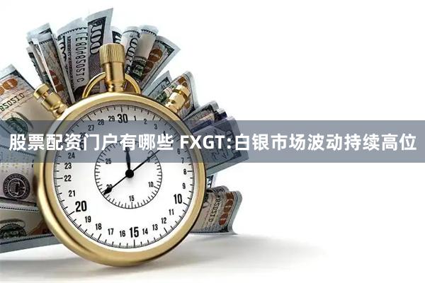 股票配资门户有哪些 FXGT:白银市场波动持续高位