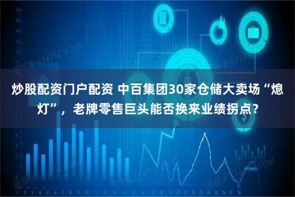 炒股配资门户配资 中百集团30家仓储大卖场“熄灯”，老牌零售巨头能否换来业绩拐点？