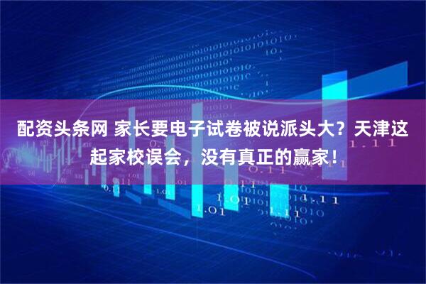 配资头条网 家长要电子试卷被说派头大？天津这起家校误会，没有真正的赢家！