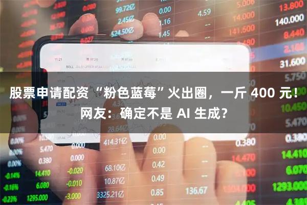 股票申请配资 “粉色蓝莓”火出圈，一斤 400 元！网友：确定不是 AI 生成？