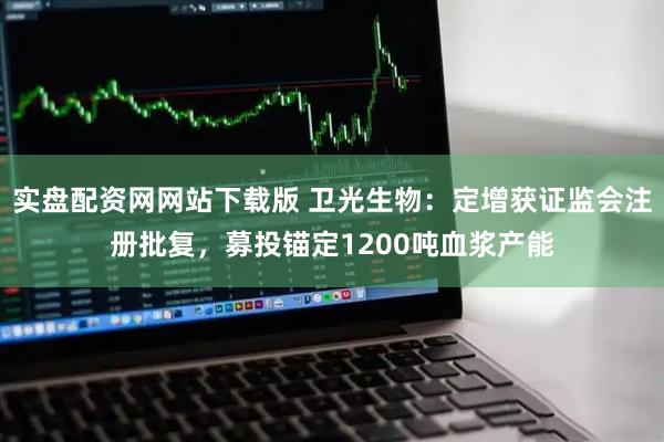 实盘配资网网站下载版 卫光生物：定增获证监会注册批复，募投锚定1200吨血浆产能
