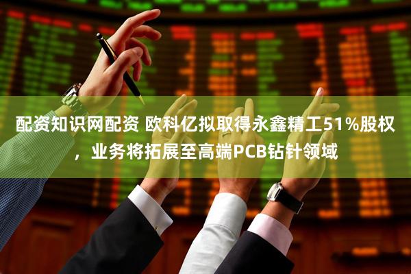 配资知识网配资 欧科亿拟取得永鑫精工51%股权，业务将拓展至高端PCB钻针领域